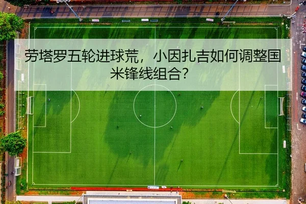 劳塔罗五轮进球荒，小因扎吉如何调整国米锋线组合？