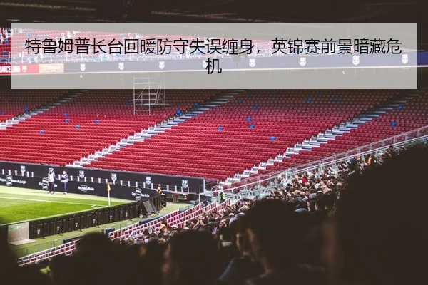 特鲁姆普长台回暖防守失误缠身，英锦赛前景暗藏危机